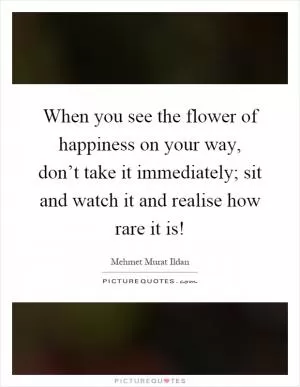 When you see the flower of happiness on your way, don’t take it immediately; sit and watch it and realise how rare it is! Picture Quote #1