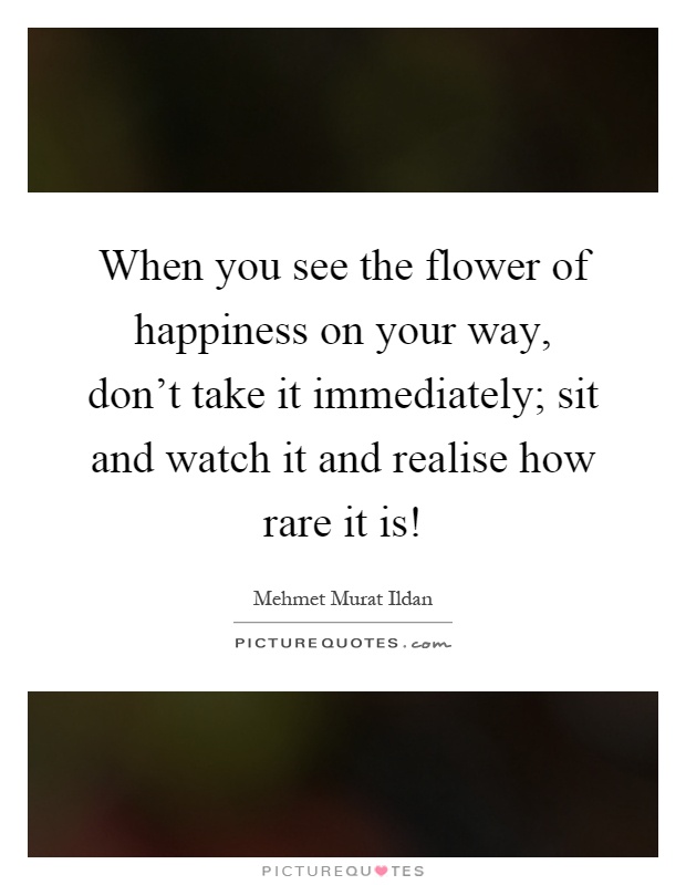 When you see the flower of happiness on your way, don't take it immediately; sit and watch it and realise how rare it is! Picture Quote #1