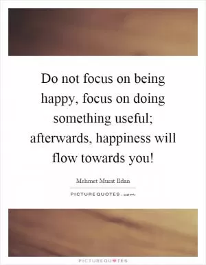 Do not focus on being happy, focus on doing something useful; afterwards, happiness will flow towards you! Picture Quote #1