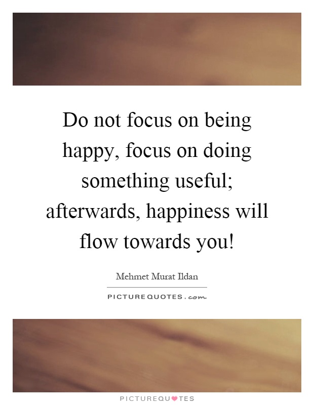 Do not focus on being happy, focus on doing something useful; afterwards, happiness will flow towards you! Picture Quote #1