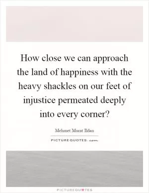 How close we can approach the land of happiness with the heavy shackles on our feet of injustice permeated deeply into every corner? Picture Quote #1