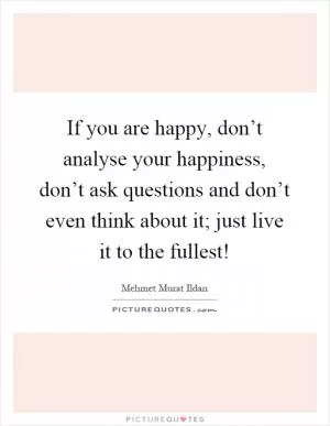 If you are happy, don’t analyse your happiness, don’t ask questions and don’t even think about it; just live it to the fullest! Picture Quote #1