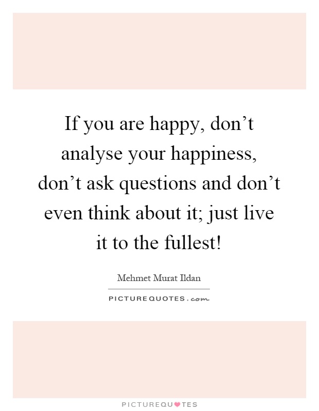 If you are happy, don't analyse your happiness, don't ask questions and don't even think about it; just live it to the fullest! Picture Quote #1