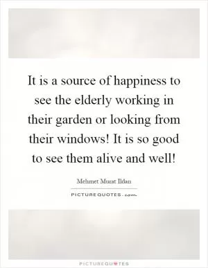 It is a source of happiness to see the elderly working in their garden or looking from their windows! It is so good to see them alive and well! Picture Quote #1