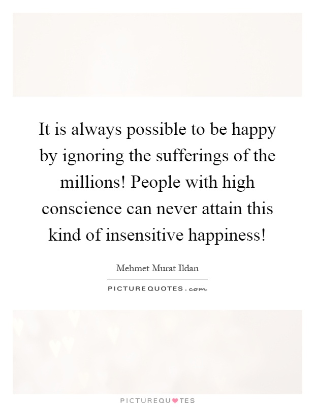 It is always possible to be happy by ignoring the sufferings of the millions! People with high conscience can never attain this kind of insensitive happiness! Picture Quote #1