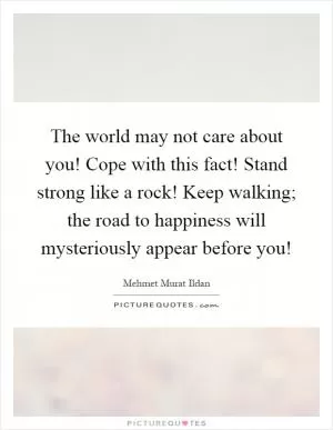The world may not care about you! Cope with this fact! Stand strong like a rock! Keep walking; the road to happiness will mysteriously appear before you! Picture Quote #1