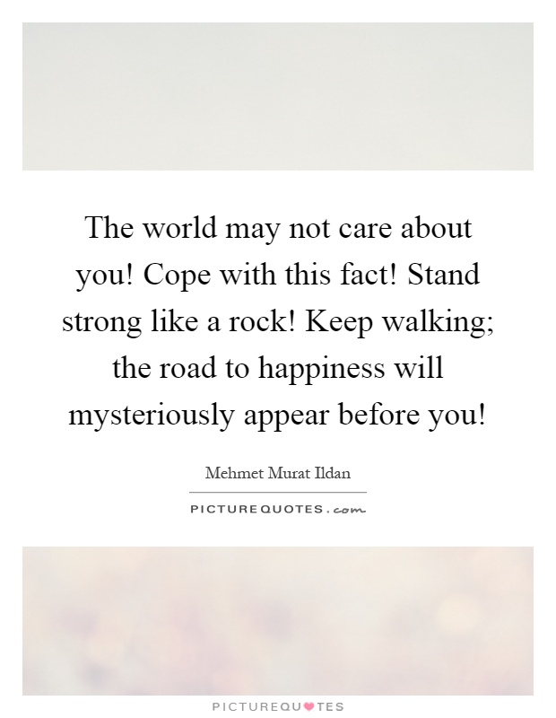 The world may not care about you! Cope with this fact! Stand strong like a rock! Keep walking; the road to happiness will mysteriously appear before you! Picture Quote #1