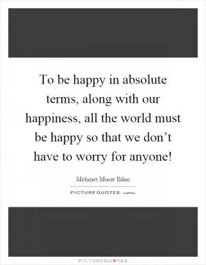 To be happy in absolute terms, along with our happiness, all the world must be happy so that we don’t have to worry for anyone! Picture Quote #1