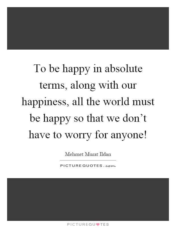 To be happy in absolute terms, along with our happiness, all the world must be happy so that we don't have to worry for anyone! Picture Quote #1