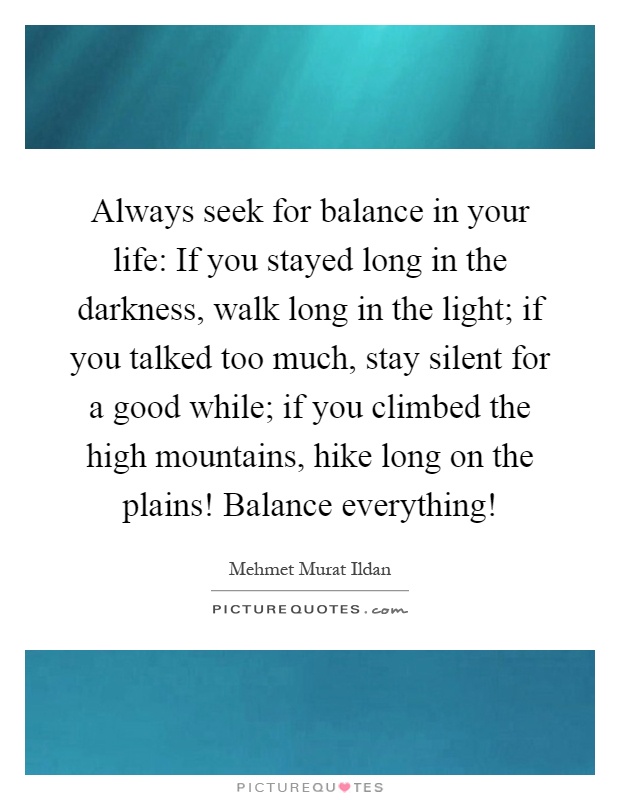 Always seek for balance in your life: If you stayed long in the darkness, walk long in the light; if you talked too much, stay silent for a good while; if you climbed the high mountains, hike long on the plains! Balance everything! Picture Quote #1
