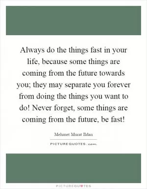 Always do the things fast in your life, because some things are coming from the future towards you; they may separate you forever from doing the things you want to do! Never forget, some things are coming from the future, be fast! Picture Quote #1