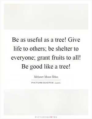 Be as useful as a tree! Give life to others; be shelter to everyone; grant fruits to all! Be good like a tree! Picture Quote #1