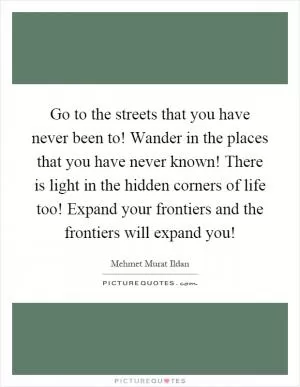 Go to the streets that you have never been to! Wander in the places that you have never known! There is light in the hidden corners of life too! Expand your frontiers and the frontiers will expand you! Picture Quote #1