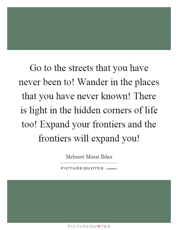 Go to the streets that you have never been to! Wander in the places that you have never known! There is light in the hidden corners of life too! Expand your frontiers and the frontiers will expand you! Picture Quote #1