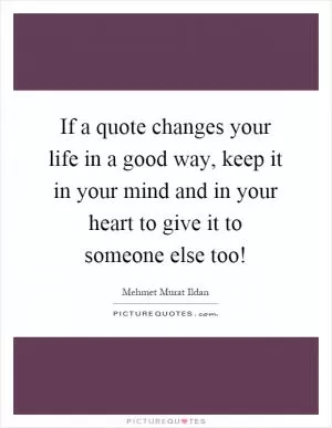 If a quote changes your life in a good way, keep it in your mind and in your heart to give it to someone else too! Picture Quote #1
