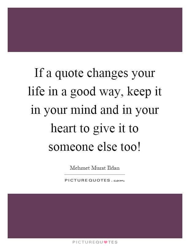 If a quote changes your life in a good way, keep it in your mind and in your heart to give it to someone else too! Picture Quote #1