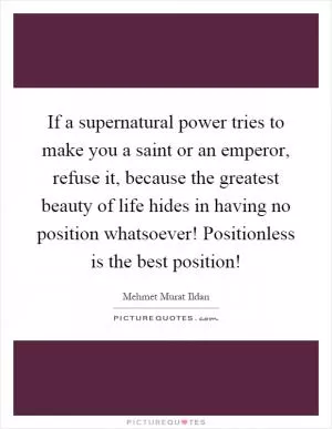 If a supernatural power tries to make you a saint or an emperor, refuse it, because the greatest beauty of life hides in having no position whatsoever! Positionless is the best position! Picture Quote #1