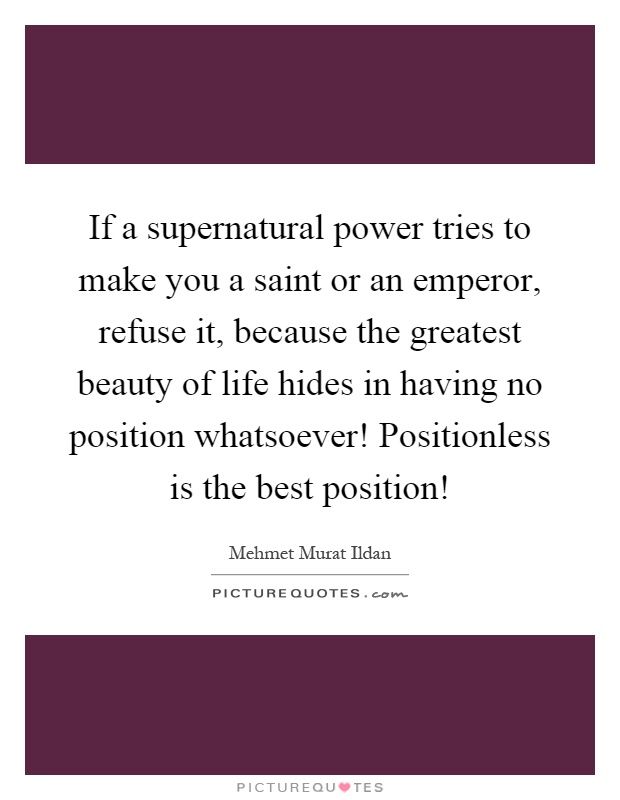 If a supernatural power tries to make you a saint or an emperor, refuse it, because the greatest beauty of life hides in having no position whatsoever! Positionless is the best position! Picture Quote #1