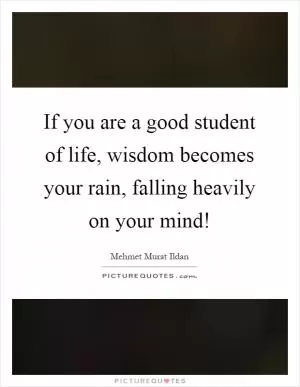 If you are a good student of life, wisdom becomes your rain, falling heavily on your mind! Picture Quote #1