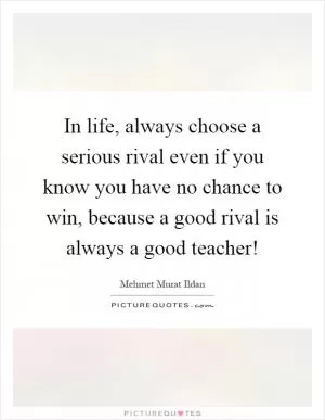 In life, always choose a serious rival even if you know you have no chance to win, because a good rival is always a good teacher! Picture Quote #1