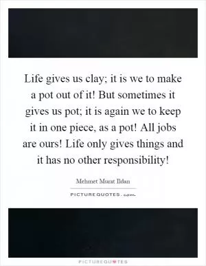 Life gives us clay; it is we to make a pot out of it! But sometimes it gives us pot; it is again we to keep it in one piece, as a pot! All jobs are ours! Life only gives things and it has no other responsibility! Picture Quote #1