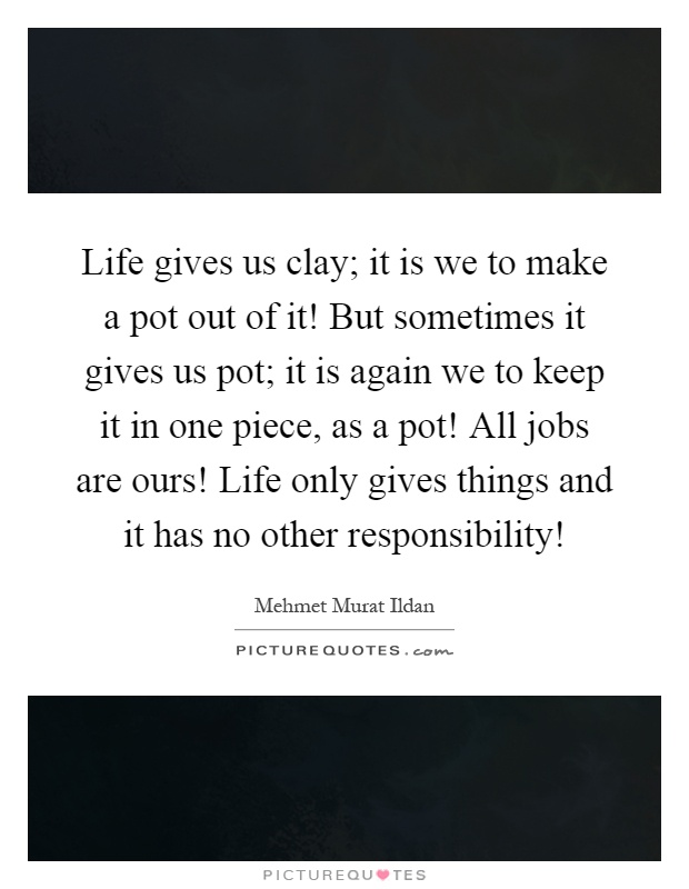 Life gives us clay; it is we to make a pot out of it! But sometimes it gives us pot; it is again we to keep it in one piece, as a pot! All jobs are ours! Life only gives things and it has no other responsibility! Picture Quote #1