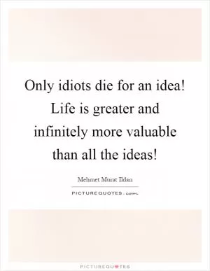 Only idiots die for an idea! Life is greater and infinitely more valuable than all the ideas! Picture Quote #1