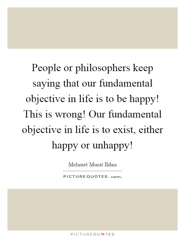 People or philosophers keep saying that our fundamental objective in life is to be happy! This is wrong! Our fundamental objective in life is to exist, either happy or unhappy! Picture Quote #1