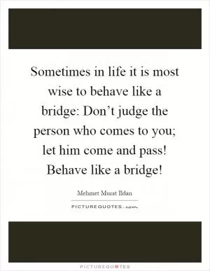 Sometimes in life it is most wise to behave like a bridge: Don’t judge the person who comes to you; let him come and pass! Behave like a bridge! Picture Quote #1
