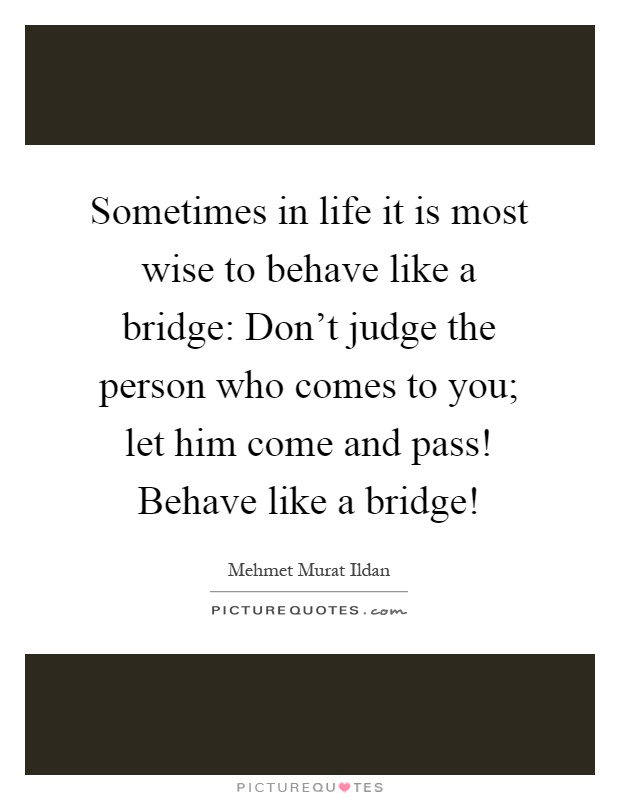 Sometimes in life it is most wise to behave like a bridge: Don't judge the person who comes to you; let him come and pass! Behave like a bridge! Picture Quote #1