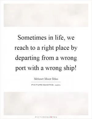 Sometimes in life, we reach to a right place by departing from a wrong port with a wrong ship! Picture Quote #1