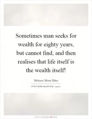 Sometimes man seeks for wealth for eighty years, but cannot find, and then realises that life itself is the wealth itself! Picture Quote #1