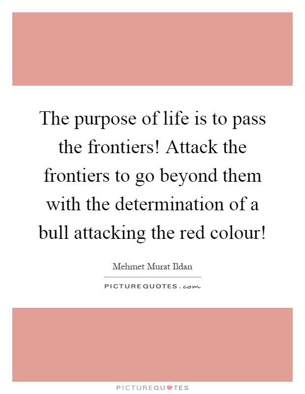 The purpose of life is to pass the frontiers! Attack the frontiers to go beyond them with the determination of a bull attacking the red colour! Picture Quote #1