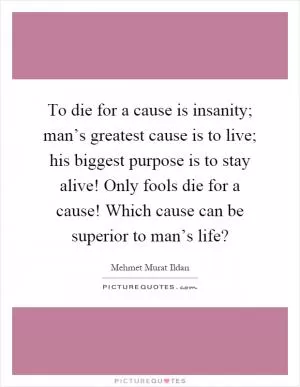 To die for a cause is insanity; man’s greatest cause is to live; his biggest purpose is to stay alive! Only fools die for a cause! Which cause can be superior to man’s life? Picture Quote #1