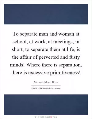To separate man and woman at school, at work, at meetings, in short, to separate them at life, is the affair of perverted and fusty minds! Where there is separation, there is excessive primitiveness! Picture Quote #1