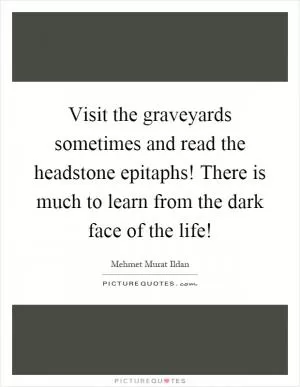 Visit the graveyards sometimes and read the headstone epitaphs! There is much to learn from the dark face of the life! Picture Quote #1