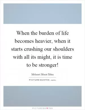 When the burden of life becomes heavier, when it starts crushing our shoulders with all its might, it is time to be stronger! Picture Quote #1