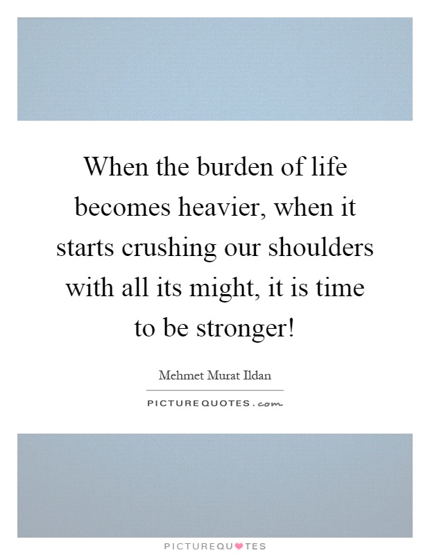 When the burden of life becomes heavier, when it starts crushing our shoulders with all its might, it is time to be stronger! Picture Quote #1