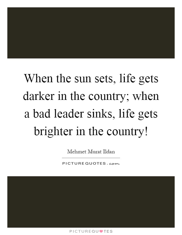 When the sun sets, life gets darker in the country; when a bad leader sinks, life gets brighter in the country! Picture Quote #1