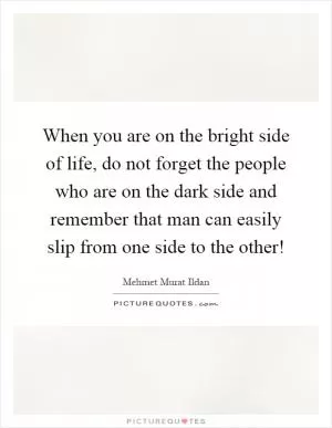 When you are on the bright side of life, do not forget the people who are on the dark side and remember that man can easily slip from one side to the other! Picture Quote #1