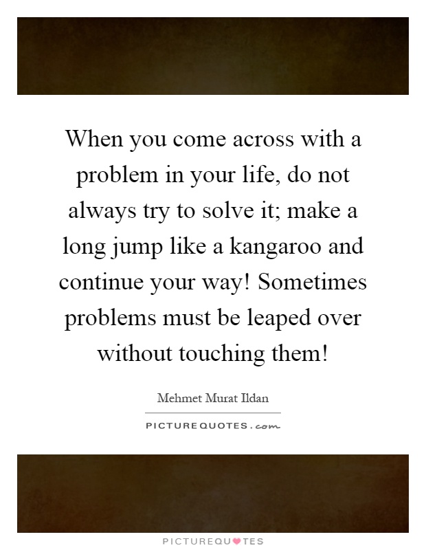 When you come across with a problem in your life, do not always try to solve it; make a long jump like a kangaroo and continue your way! Sometimes problems must be leaped over without touching them! Picture Quote #1