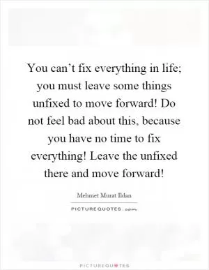 You can’t fix everything in life; you must leave some things unfixed to move forward! Do not feel bad about this, because you have no time to fix everything! Leave the unfixed there and move forward! Picture Quote #1