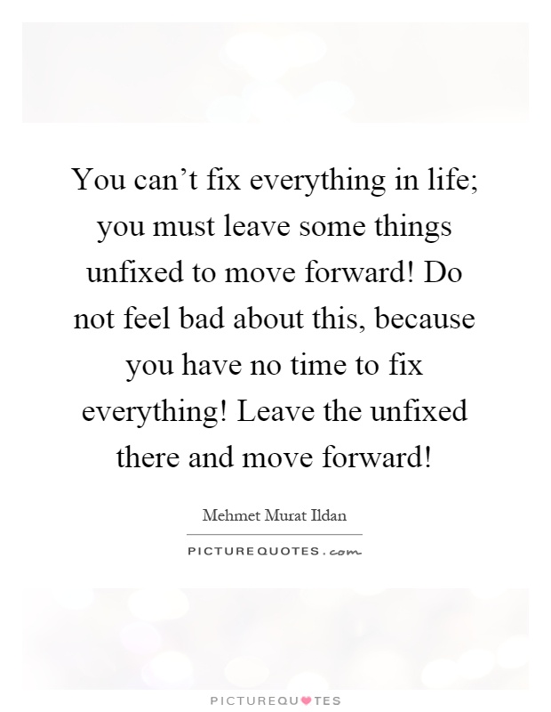 You can't fix everything in life; you must leave some things unfixed to move forward! Do not feel bad about this, because you have no time to fix everything! Leave the unfixed there and move forward! Picture Quote #1