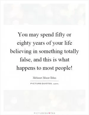 You may spend fifty or eighty years of your life believing in something totally false, and this is what happens to most people! Picture Quote #1