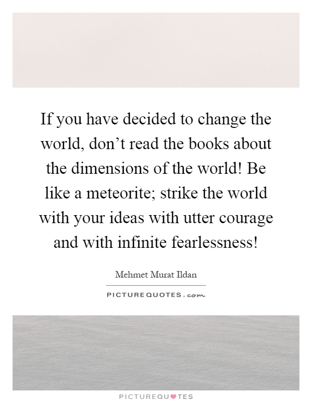 If you have decided to change the world, don't read the books about the dimensions of the world! Be like a meteorite; strike the world with your ideas with utter courage and with infinite fearlessness! Picture Quote #1