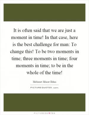 It is often said that we are just a moment in time! In that case, here is the best challenge for man: To change this! To be two moments in time; three moments in time; four moments in time; to be in the whole of the time! Picture Quote #1
