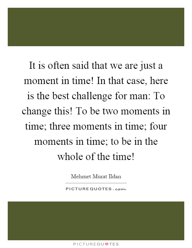 It is often said that we are just a moment in time! In that case, here is the best challenge for man: To change this! To be two moments in time; three moments in time; four moments in time; to be in the whole of the time! Picture Quote #1