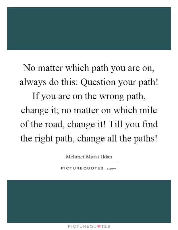 No matter which path you are on, always do this: Question your path! If you are on the wrong path, change it; no matter on which mile of the road, change it! Till you find the right path, change all the paths! Picture Quote #1