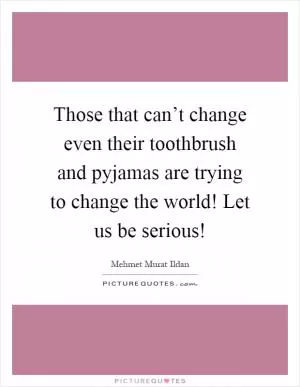 Those that can’t change even their toothbrush and pyjamas are trying to change the world! Let us be serious! Picture Quote #1
