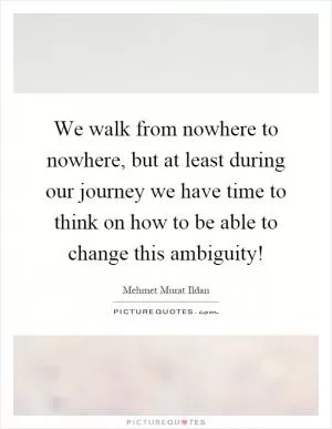 We walk from nowhere to nowhere, but at least during our journey we have time to think on how to be able to change this ambiguity! Picture Quote #1